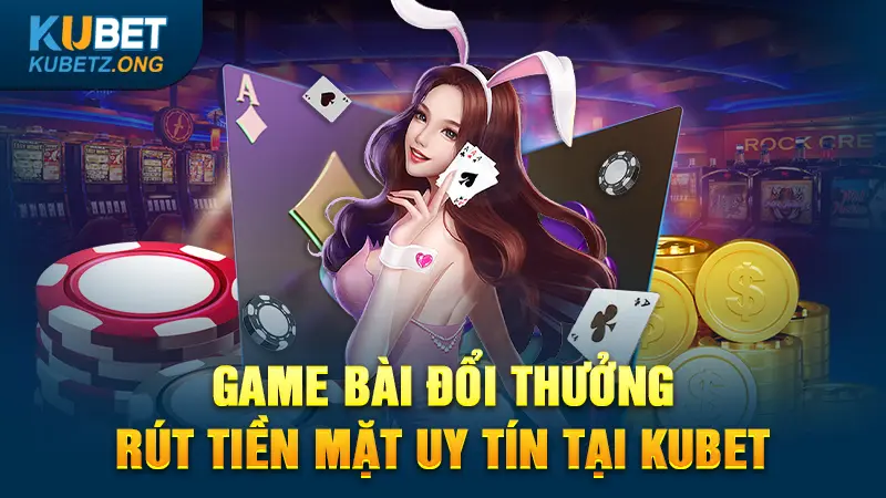 Game bài đổi thưởng rút tiền mặt uy tín tại Kubet